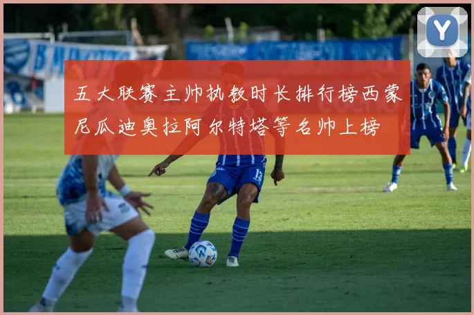 五大联赛主帅执教时长排行榜西蒙尼瓜迪奥拉阿尔特塔等名帅上榜