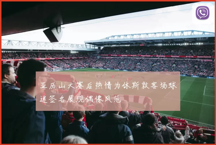 亚历山大赛后热情为休斯敦客场球迷签名展现偶像风范