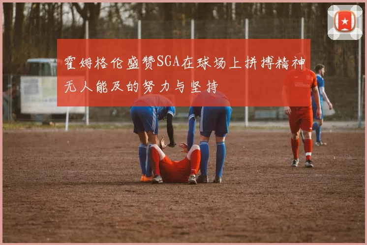 霍姆格伦盛赞SGA在球场上拼搏精神无人能及的努力与坚持