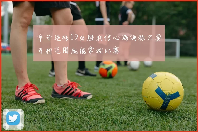 华子逆转19分胜利信心满满称只要可控范围就能掌控比赛