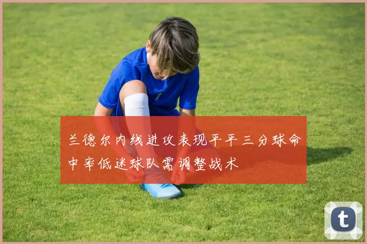 兰德尔内线进攻表现平平三分球命中率低迷球队需调整战术