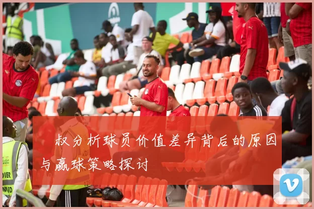 囧叔分析球员价值差异背后的原因与赢球策略探讨