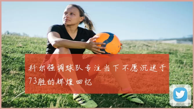 科尔强调球队专注当下不愿沉迷于73胜的辉煌回忆